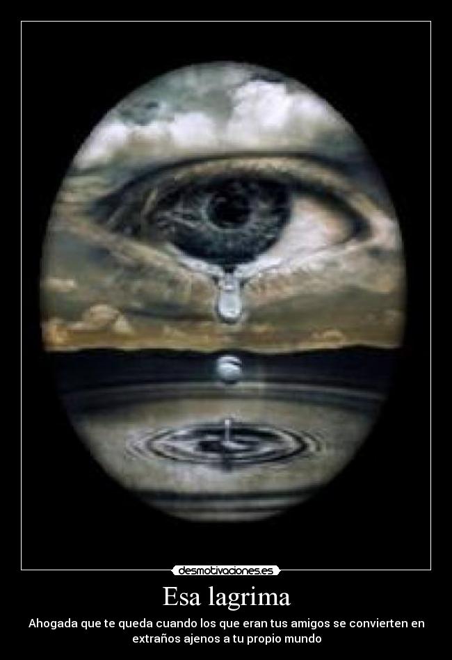 Esa lagrima - Ahogada que te queda cuando los que eran tus amigos se convierten en
extraños ajenos a tu propio mundo