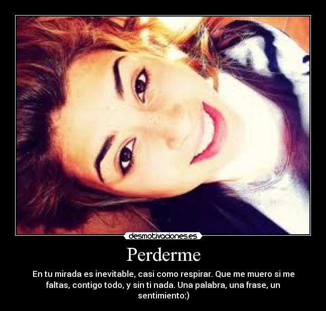 Perderme - En tu mirada es inevitable, casi como respirar. Que me muero si me
faltas, contigo todo, y sin ti nada. Una palabra, una frase, un
sentimiento:)