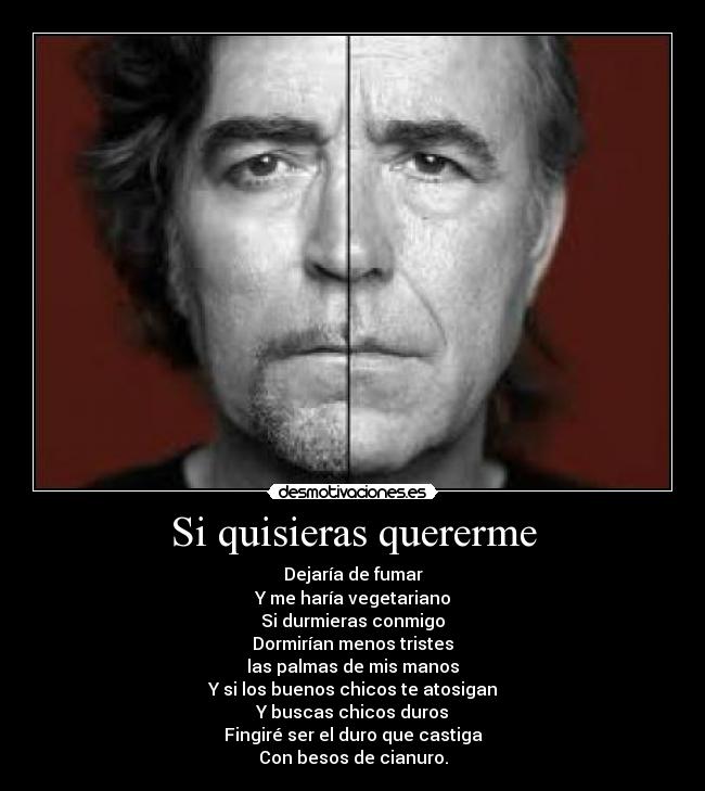 Si quisieras quererme - Dejaría de fumar
Y me haría vegetariano
Si durmieras conmigo
Dormirían menos tristes
las palmas de mis manos
Y si los buenos chicos te atosigan
Y buscas chicos duros
Fingiré ser el duro que castiga
Con besos de cianuro.