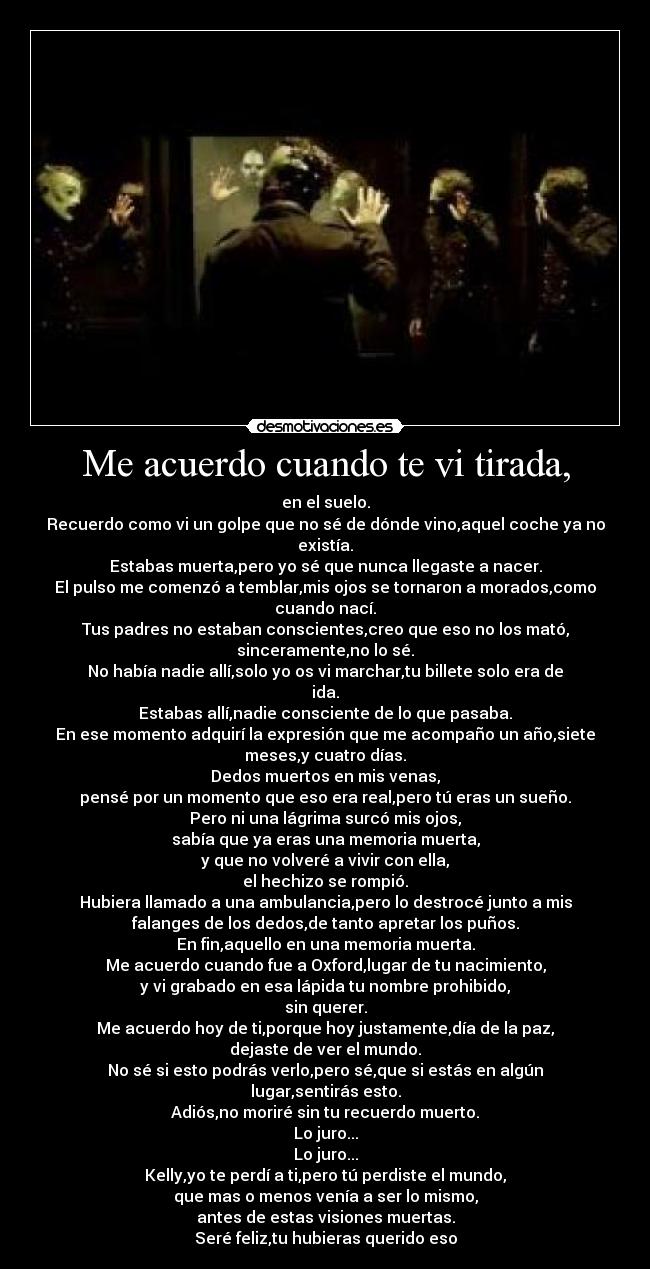 Me acuerdo cuando te vi tirada, - en el suelo.
Recuerdo como vi un golpe que no sé de dónde vino,aquel coche ya no
existía.
Estabas muerta,pero yo sé que nunca llegaste a nacer.
El pulso me comenzó a temblar,mis ojos se tornaron a morados,como
cuando nací.
Tus padres no estaban conscientes,creo que eso no los mató,
sinceramente,no lo sé.
No había nadie allí,solo yo os vi marchar,tu billete solo era de
ida.
Estabas allí,nadie consciente de lo que pasaba.
En ese momento adquirí la expresión que me acompaño un año,siete
meses,y cuatro días.
Dedos muertos en mis venas,
pensé por un momento que eso era real,pero tú eras un sueño.
Pero ni una lágrima surcó mis ojos,
sabía que ya eras una memoria muerta,
y que no volveré a vivir con ella,
el hechizo se rompió.
Hubiera llamado a una ambulancia,pero lo destrocé junto a mis
falanges de los dedos,de tanto apretar los puños.
En fin,aquello en una memoria muerta.
Me acuerdo cuando fue a Oxford,lugar de tu nacimiento,
y vi grabado en esa lápida tu nombre prohibido,
sin querer.
Me acuerdo hoy de ti,porque hoy justamente,día de la paz,
dejaste de ver el mundo.
No sé si esto podrás verlo,pero sé,que si estás en algún
lugar,sentirás esto.
Adiós,no moriré sin tu recuerdo muerto.
Lo juro...
Lo juro...
Kelly,yo te perdí a ti,pero tú perdiste el mundo,
que mas o menos venía a ser lo mismo,
antes de estas visiones muertas.
Seré feliz,tu hubieras querido eso