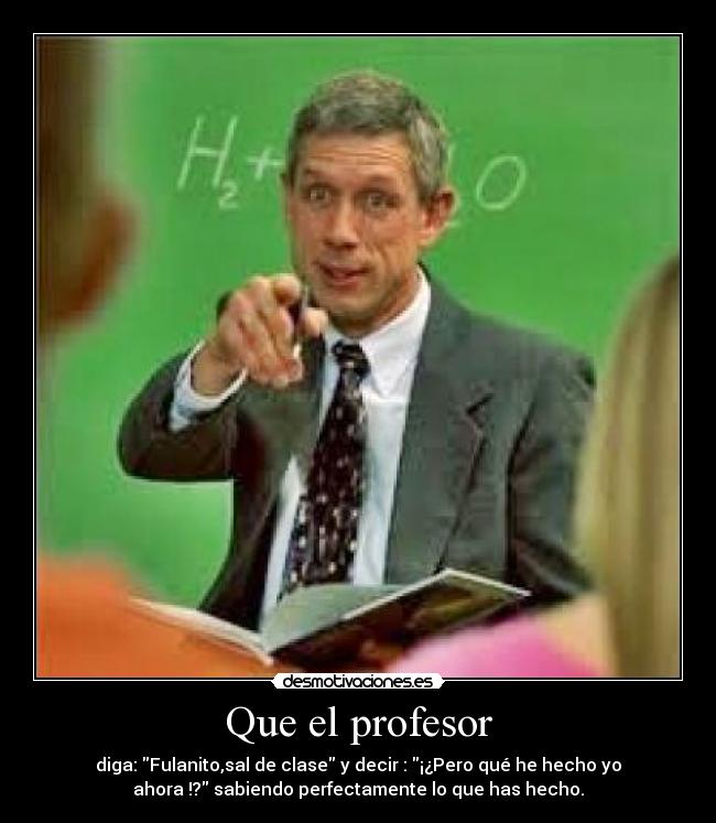 Que el profesor - diga: Fulanito,sal de clase y decir : ¡¿Pero qué he hecho yo
ahora !? sabiendo perfectamente lo que has hecho.