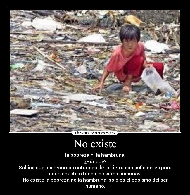 No existe - la pobreza ni la hambruna.
¿Por que?
Sabias que los recursos naturales de la Tierra son suficientes para
darle abasto a todos los seres humanos.
No existe la pobreza no la hambruna, solo es el egoísmo del ser
humano.
