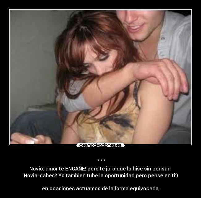 ... - Novio: amor te ENGAÑE! pero te juro que lo hise sin pensar!
Novia: sabes? Yo tambien tube la oportunidad,pero pense en ti:)
en ocasiones actuamos de la forma equivocada.