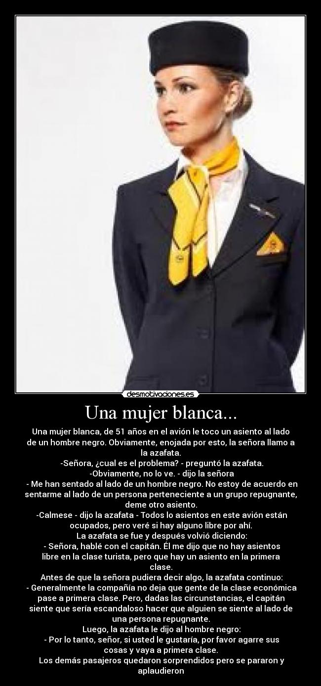 Una mujer blanca... - Una mujer blanca, de 51 años en el avión le toco un asiento al lado
de un hombre negro. Obviamente, enojada por esto, la señora llamo a
la azafata.
-Señora, ¿cual es el problema? - preguntó la azafata.
-Obviamente, no lo ve. - dijo la señora
- Me han sentado al lado de un hombre negro. No estoy de acuerdo en
sentarme al lado de un persona perteneciente a un grupo repugnante,
deme otro asiento.
-Calmese - dijo la azafata - Todos lo asientos en este avión están
ocupados, pero veré si hay alguno libre por ahí.
La azafata se fue y después volvió diciendo:
- Señora, hablé con el capitán. Él me dijo que no hay asientos
libre en la clase turista, pero que hay un asiento en la primera
clase.
Antes de que la señora pudiera decir algo, la azafata continuo:
- Generalmente la compañía no deja que gente de la clase económica
pase a primera clase. Pero, dadas las circunstancias, el capitán
siente que sería escandaloso hacer que alguien se siente al lado de
una persona repugnante.
Luego, la azafata le dijo al hombre negro:
- Por lo tanto, señor, si usted le gustaría, por favor agarre sus
cosas y vaya a primera clase.
Los demás pasajeros quedaron sorprendidos pero se pararon y
aplaudieron