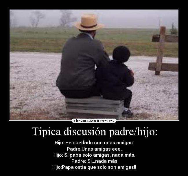 Típica discusión padre/hijo: - Hijo: He quedado con unas amigas.
Padre:Unas amigas eee.
Hijo: Si papa solo amigas, nada más.
Padre: Si...nada más
Hijo:Papa ostia que solo son amigas!!
