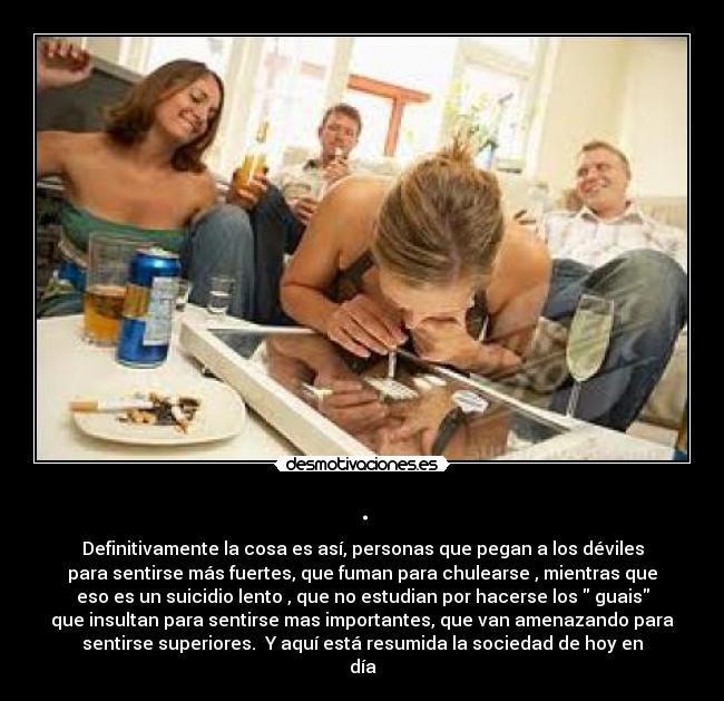 . - Definitivamente la cosa es así, personas que pegan a los déviles
para sentirse más fuertes, que fuman para chulearse , mientras que
eso es un suicidio lento , que no estudian por hacerse los guais
que insultan para sentirse mas importantes, que van amenazando para
sentirse superiores. Y aquí está resumida la sociedad de hoy en
día