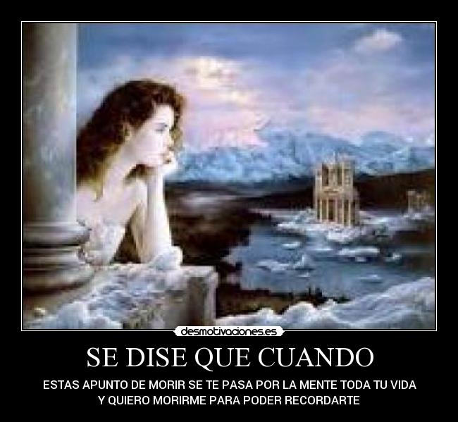 SE DISE QUE CUANDO - ESTAS APUNTO DE MORIR SE TE PASA POR LA MENTE TODA TU VIDA
Y QUIERO MORIRME PARA PODER RECORDARTE