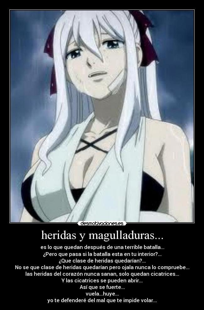 heridas y magulladuras... - es lo que quedan después de una terrible batalla...
¿Pero que pasa si la batalla esta en tu interior?...
¿Que clase de heridas quedarían?...
No se que clase de heridas quedarían pero ojala nunca lo compruebe...
las heridas del corazón nunca sanan, solo quedan cicatrices...
Y las cicatrices se pueden abrir...
Así que se fuerte...
vuela...huye...
yo te defenderé del mal que te impide volar...