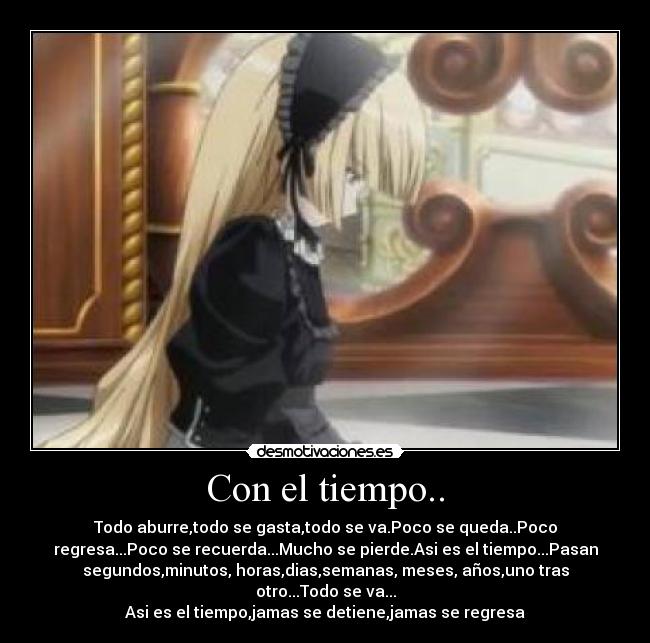 Con el tiempo.. - Todo aburre,todo se gasta,todo se va.Poco se queda..Poco
regresa...Poco se recuerda...Mucho se pierde.Asi es el tiempo...Pasan
segundos,minutos, horas,dias,semanas, meses, años,uno tras
otro...Todo se va...
Asi es el tiempo,jamas se detiene,jamas se regresa