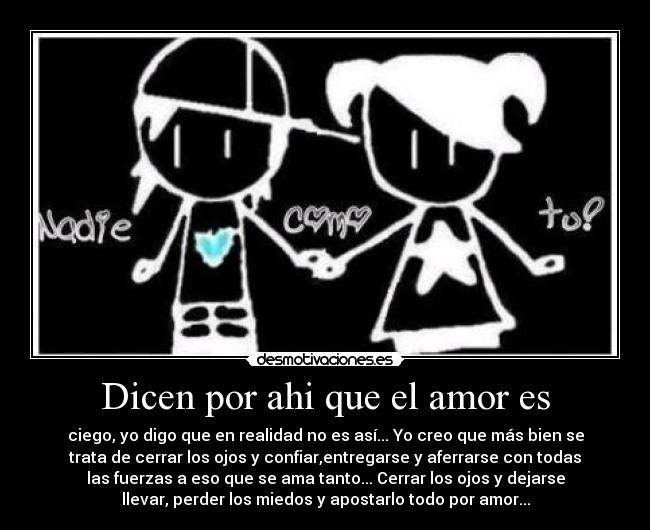 Dicen por ahi que el amor es - ciego, yo digo que en realidad no es así... Yo creo que más bien se
trata de cerrar los ojos y confiar,entregarse y aferrarse con todas
las fuerzas a eso que se ama tanto... Cerrar los ojos y dejarse
llevar, perder los miedos y apostarlo todo por amor...