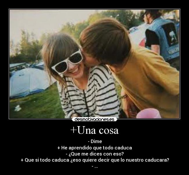 +Una cosa - - Dime
+ He aprendido que todo caduca
- ¿Que me dices con eso?
+ Que si todo caduca ¿eso quiere decir que lo nuestro caducara?
- ...