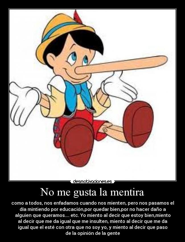 No me gusta la mentira - como a todos, nos enfadamos cuando nos mienten, pero nos pasamos el
día mintiendo por educación,por quedar bien,por no hacer daño a
alguien que queramos.... etc. Yo miento al decir que estoy bien,miento
al decir que me da igual que me insulten, miento al decir que me da
igual que el esté con otra que no soy yo, y miento al decir que paso
de la opinión de la gente