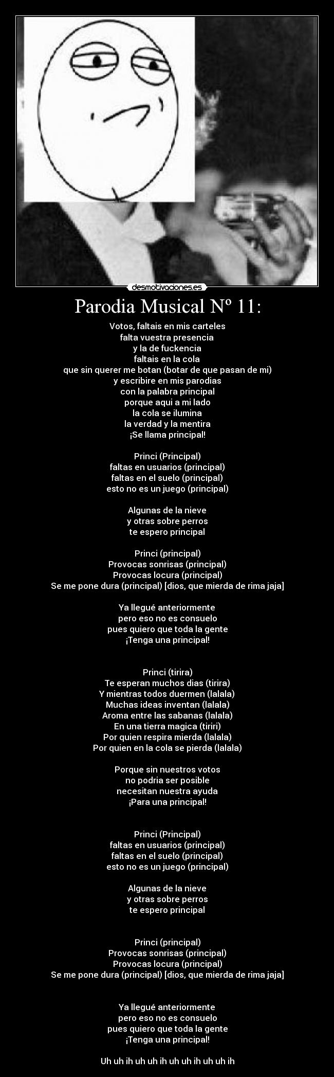 Parodia Musical Nº 11: - Votos, faltais en mis carteles
falta vuestra presencia
y la de fuckencia
faltais en la cola
que sin querer me botan (botar de que pasan de mi)
y escribire en mis parodias
con la palabra principal
porque aqui a mi lado
la cola se ilumina
la verdad y la mentira
¡Se llama principal!

Princi (Principal)
faltas en usuarios (principal)
faltas en el suelo (principal)
esto no es un juego (principal)

Algunas de la nieve
y otras sobre perros
te espero principal

Princi (principal)
Provocas sonrisas (principal)
Provocas locura (principal)
Se me pone dura (principal) [dios, que mierda de rima jaja]

Ya llegué anteriormente
pero eso no es consuelo
pues quiero que toda la gente
¡Tenga una principal!


Princi (tirira)
Te esperan muchos dias (tirira)
Y mientras todos duermen (lalala)
Muchas ideas inventan (lalala)
Aroma entre las sabanas (lalala)
En una tierra magica (tiriri)
Por quien respira mierda (lalala)
Por quien en la cola se pierda (lalala)

Porque sin nuestros votos
no podria ser posible
necesitan nuestra ayuda
¡Para una principal!


Princi (Principal)
faltas en usuarios (principal)
faltas en el suelo (principal)
esto no es un juego (principal)

Algunas de la nieve
y otras sobre perros
te espero principal


Princi (principal)
Provocas sonrisas (principal)
Provocas locura (principal)
Se me pone dura (principal) [dios, que mierda de rima jaja]


Ya llegué anteriormente
pero eso no es consuelo
pues quiero que toda la gente
¡Tenga una principal!

Uh uh ih uh uh ih uh uh ih uh uh ih