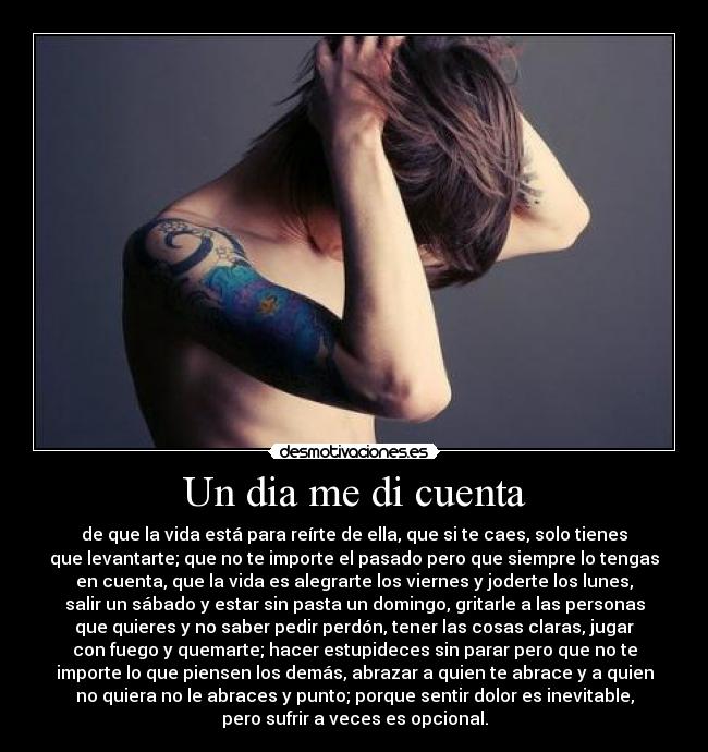 Un dia me di cuenta - de que la vida está para reírte de ella, que si te caes, solo tienes
que levantarte; que no te importe el pasado pero que siempre lo tengas
en cuenta, que la vida es alegrarte los viernes y joderte los lunes,
salir un sábado y estar sin pasta un domingo, gritarle a las personas
que quieres y no saber pedir perdón, tener las cosas claras, jugar
con fuego y quemarte; hacer estupideces sin parar pero que no te
importe lo que piensen los demás, abrazar a quien te abrace y a quien
no quiera no le abraces y punto; porque sentir dolor es inevitable,
pero sufrir a veces es opcional.