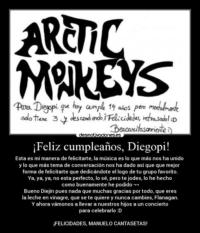 ¡Feliz cumpleaños, Diegopi! - Esta es mi manera de felicitarte, la música es lo que más nos ha unido 
y lo que más tema de conversación nos ha dado así que que mejor 
forma de felicitarte que dedicándote el logo de tu grupo favorito.
Ya, ya, ya, no esta perfecto, lo sé, pero te jodes, lo he hecho
como buenamente he podido ¬¬
Bueno Diejín pues nada que muchas gracias por todo, que eres
la leche en vinagre, que se te quiere y nunca cambies, Flanagan.
Y ahora vámonos a llevar a nuestros hijos a un concierto
para celebrarlo :D

¡FELICIDADES, MANUELO CANTASETAS!