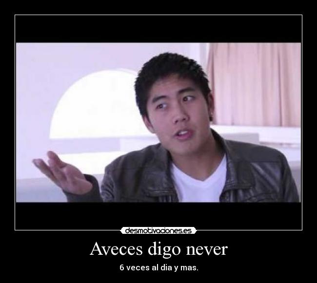 Aveces digo never - 6 veces al dia y mas.