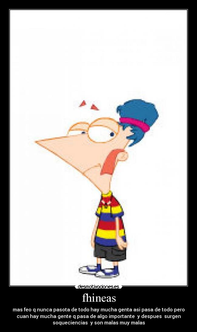 fhineas - mas feo q nunca pasota de todo hay mucha genta asi pasa de todo pero
cuan hay mucha gente q pasa de algo importante  y despues  surgen
soqueciencias  y son malas muy malas
