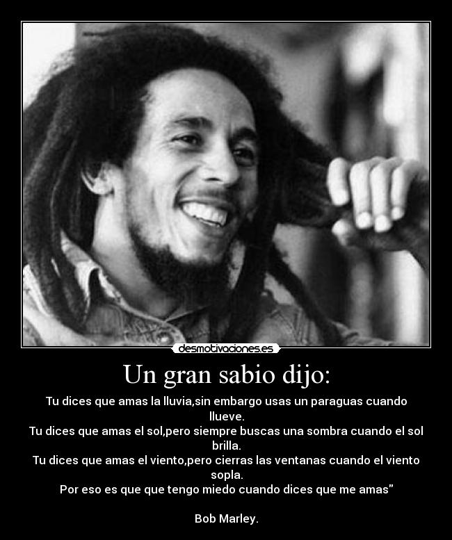 Un gran sabio dijo: - Tu dices que amas la lluvia,sin embargo usas un paraguas cuando llueve.
Tu dices que amas el sol,pero siempre buscas una sombra cuando el sol brilla.
Tu dices que amas el viento,pero cierras las ventanas cuando el viento sopla.
Por eso es que que tengo miedo cuando dices que me amas
Bob Marley.