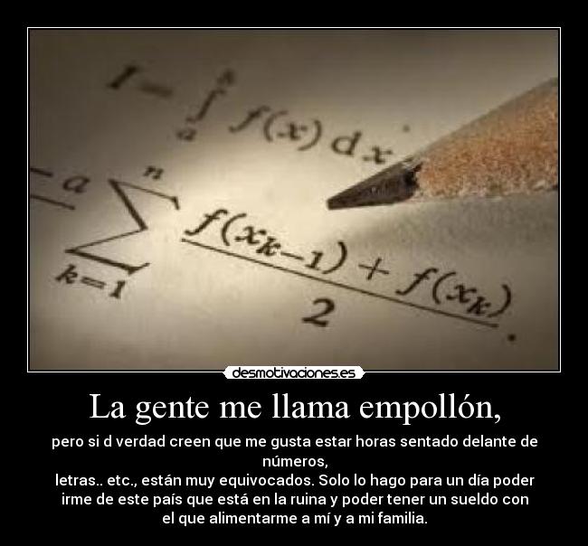 La gente me llama empollón, - pero si d verdad creen que me gusta estar horas sentado delante de
números,
letras.. etc., están muy equivocados. Solo lo hago para un día poder
irme de este país que está en la ruina y poder tener un sueldo con
el que alimentarme a mí y a mi familia.