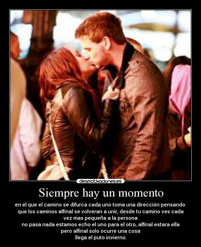 Siempre hay un momento - en el que el camino se difurca cada uno toma una dirección pensando
que los caminos alfinal se volveran a unir, desde tu camino ves cada
vez mas pequeña a la persona
no pasa nada estamos echo el uno para el otro, alfinal estara ella
pero alfinal solo ocurre una cosa
llega el puto invierno.