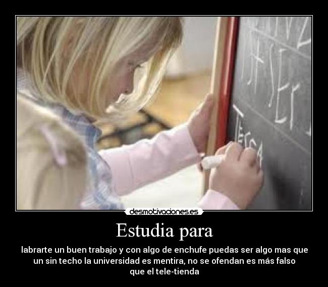 Estudia para - labrarte un buen trabajo y con algo de enchufe puedas ser algo mas que
un sin techo la universidad es mentira, no se ofendan es más falso
que el tele-tienda