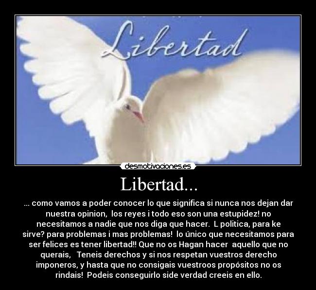 Libertad... - ... como vamos a poder conocer lo que significa si nunca nos dejan dar
nuestra opinion,  los reyes i todo eso son una estupidez! no
necesitamos a nadie que nos diga que hacer.  L politica, para ke
sirve? para problemas i mas problemas!  lo único que necesitamos para
ser felices es tener libertad!! Que no os Hagan hacer  aquello que no
querais,   Teneis derechos y si nos respetan vuestros derecho
imponeros, y hasta que no consigais vuestroos propósitos no os
rindais!  Podeis conseguirlo side verdad creeis en ello.