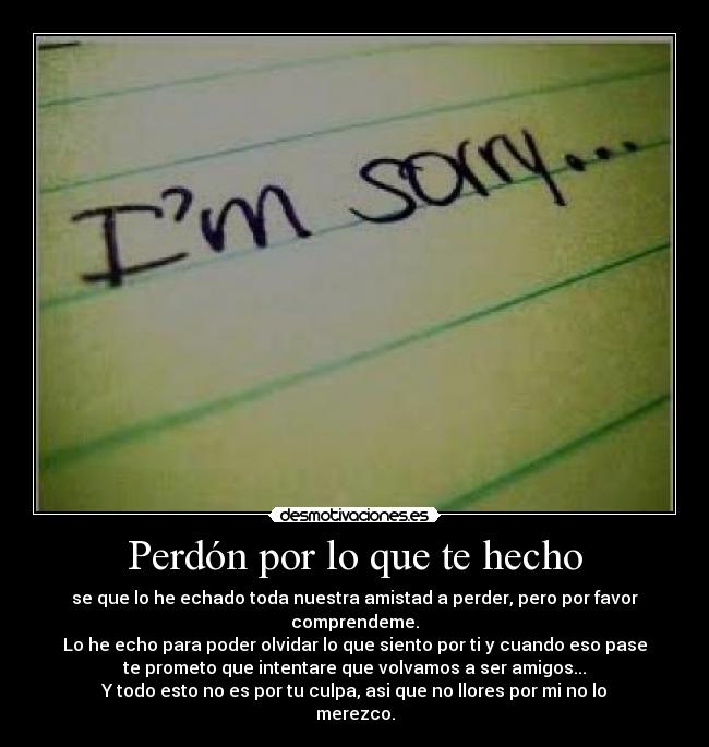 Perdón por lo que te hecho - se que lo he echado toda nuestra amistad a perder, pero por favor
comprendeme.
Lo he echo para poder olvidar lo que siento por ti y cuando eso pase
te prometo que intentare que volvamos a ser amigos...
Y todo esto no es por tu culpa, asi que no llores por mi no lo
merezco.