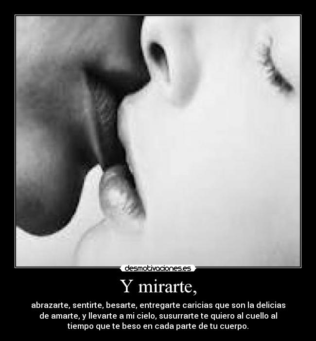 Y mirarte, - abrazarte, sentirte, besarte, entregarte caricias que son la delicias
de amarte, y llevarte a mi cielo, susurrarte te quiero al cuello al
tiempo que te beso en cada parte de tu cuerpo.