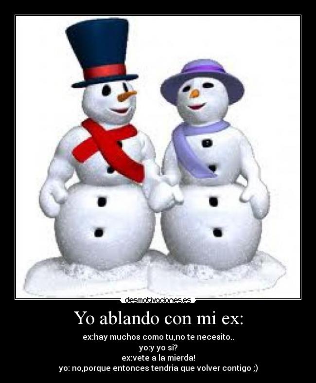 Yo ablando con mi ex: - ex:hay muchos como tu,no te necesito..
yo:y yo si?
ex:vete a la mierda!
yo: no,porque entonces tendria que volver contigo ;)