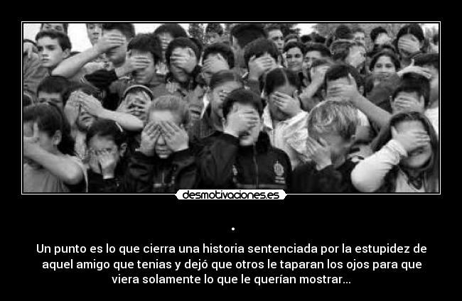 . - Un punto es lo que cierra una historia sentenciada por la estupidez de
aquel amigo que tenias y dejó que otros le taparan los ojos para que
viera solamente lo que le querían mostrar...