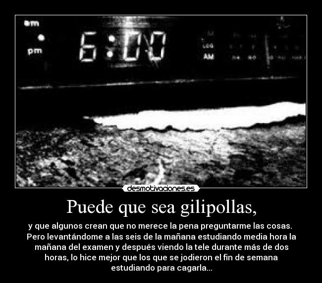 Puede que sea gilipollas, - y que algunos crean que no merece la pena preguntarme las cosas. 
Pero levantándome a las seis de la mañana estudiando media hora la
mañana del examen y después viendo la tele durante más de dos
horas, lo hice mejor que los que se jodieron el fin de semana
estudiando para cagarla...