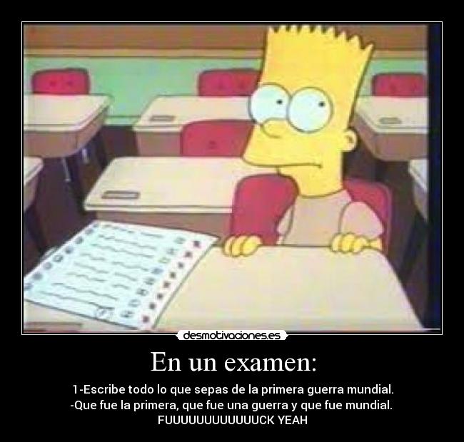 En un examen: - 1-Escribe todo lo que sepas de la primera guerra mundial.
-Que fue la primera, que fue una guerra y que fue mundial.
FUUUUUUUUUUUUCK YEAH