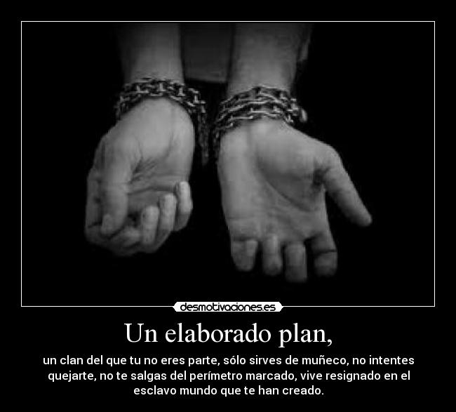Un elaborado plan, - un clan del que tu no eres parte, sólo sirves de muñeco, no intentes
quejarte, no te salgas del perímetro marcado, vive resignado en el
esclavo mundo que te han creado.