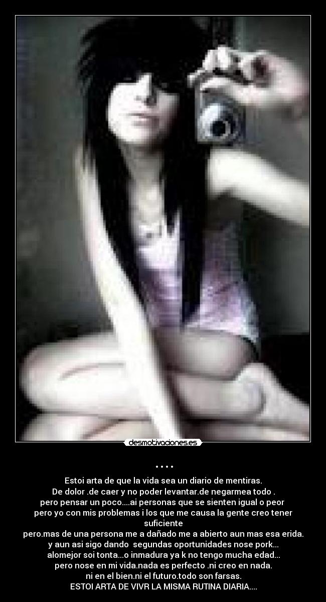 .... - Estoi arta de que la vida sea un diario de mentiras.
De dolor .de caer y no poder levantar.de negarmea todo .
pero pensar un poco....ai personas que se sienten igual o peor 
pero yo con mis problemas i los que me causa la gente creo tener suficiente
pero.mas de una persona me a dañado me a abierto aun mas esa erida.
y aun asi sigo dando  segundas oportunidades nose pork...
alomejor soi tonta...o inmadura ya k no tengo mucha edad...
pero nose en mi vida.nada es perfecto .ni creo en nada.
ni en el bien.ni el futuro.todo son farsas.
ESTOI ARTA DE VIVR LA MISMA RUTINA DIARIA....