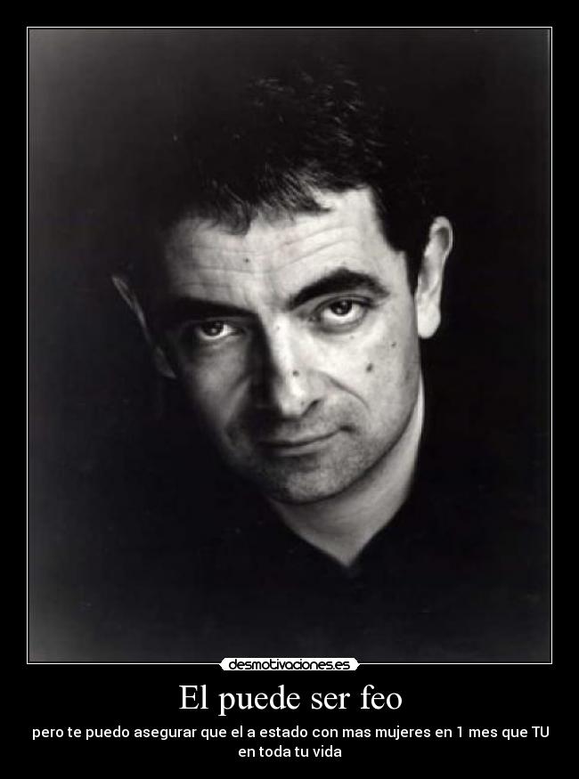 El puede ser feo - pero te puedo asegurar que el a estado con mas mujeres en 1 mes que TU
en toda tu vida