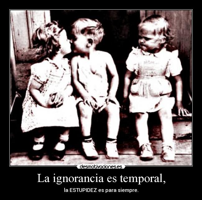 La ignorancia es temporal, - la ESTUPIDEZ es para siempre.