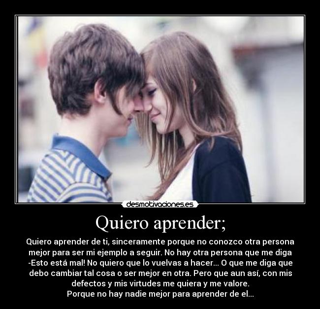 Quiero aprender; - Quiero aprender de ti, sinceramente porque no conozco otra persona
mejor para ser mi ejemplo a seguir. No hay otra persona que me diga
-Esto está mal! No quiero que lo vuelvas a hacer... O que me diga que
debo cambiar tal cosa o ser mejor en otra. Pero que aun así, con mis
defectos y mis virtudes me quiera y me valore.
Porque no hay nadie mejor para aprender de el...