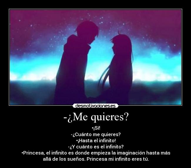 -¿Me quieres? - •¡Sí!
-¿Cuánto me quieres?
•¡Hasta el infinito!
-¿Y cuánto es el infinito?
•Princesa, el infinito es donde empieza la imaginación hasta más
allá de los sueños. Princesa mi infinito eres tú.