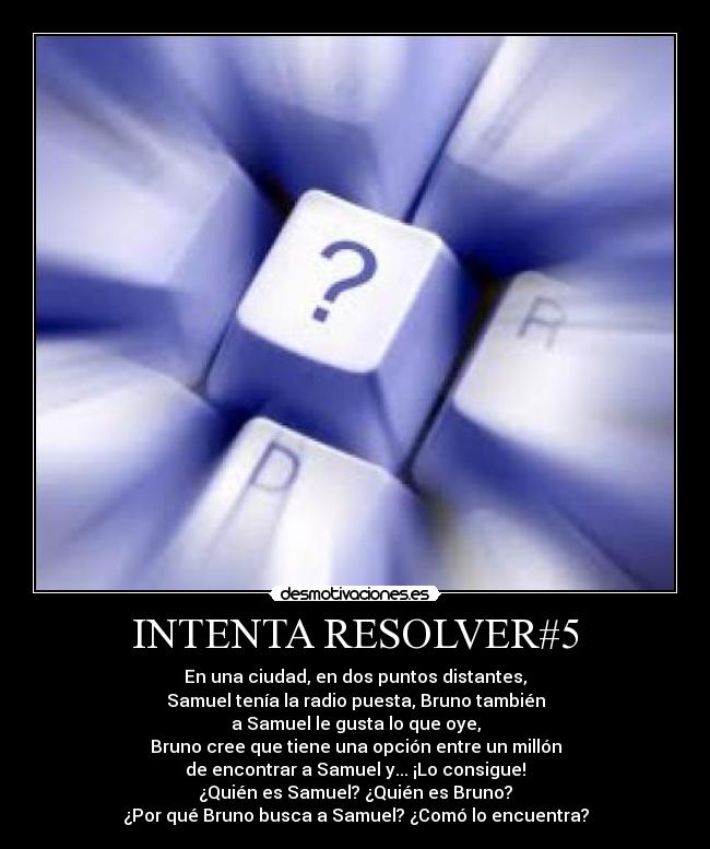 INTENTA RESOLVER#5 - En una ciudad, en dos puntos distantes,
Samuel tenía la radio puesta, Bruno también
a Samuel le gusta lo que oye,
Bruno cree que tiene una opción entre un millón
de encontrar a Samuel y... ¡Lo consigue!
¿Quién es Samuel? ¿Quién es Bruno?
¿Por qué Bruno busca a Samuel? ¿Comó lo encuentra?