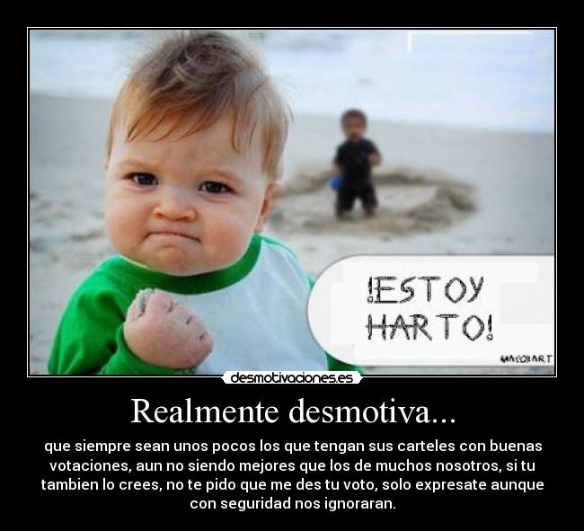 Realmente desmotiva... - que siempre sean unos pocos los que tengan sus carteles con buenas
votaciones, aun no siendo mejores que los de muchos nosotros, si tu
tambien lo crees, no te pido que me des tu voto, solo expresate aunque
con seguridad nos ignoraran.