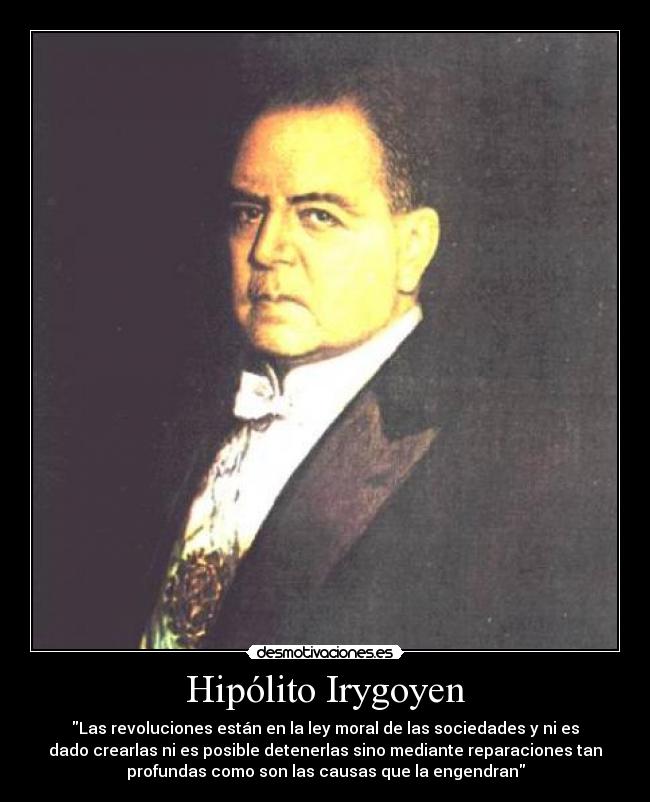 Hipólito Irygoyen - Las revoluciones están en la ley moral de las sociedades y ni es
dado crearlas ni es posible detenerlas sino mediante reparaciones tan
profundas como son las causas que la engendran
