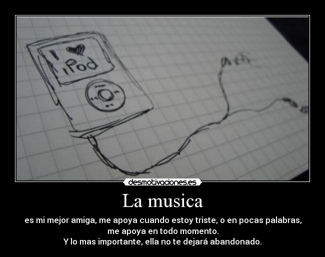 La musica - es mi mejor amiga, me apoya cuando estoy triste, o en pocas palabras,
me apoya en todo momento.
Y lo mas importante, ella no te dejará abandonado.