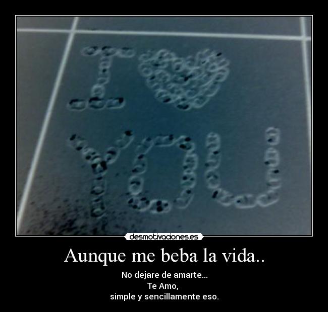 Aunque me beba la vida.. - No dejare de amarte...
Te Amo, 
simple y sencillamente eso.