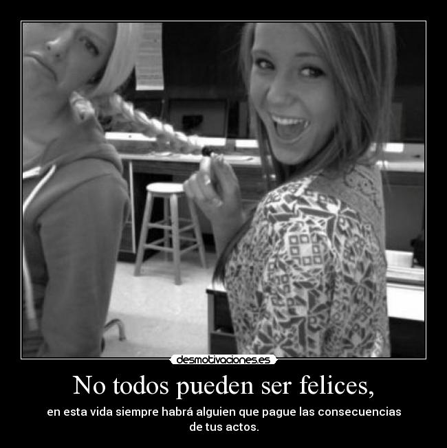 No todos pueden ser felices, - en esta vida siempre habrá alguien que pague las consecuencias
de tus actos.