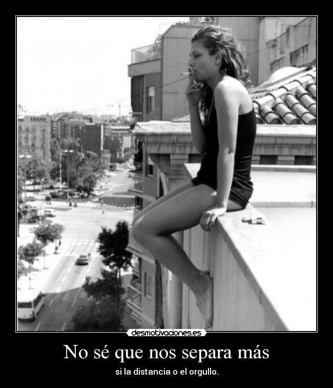 No sé que nos separa más - si la distancia o el orgullo.