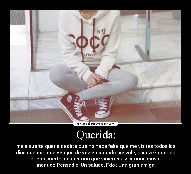 Querida: - mala suerte queria decirte que no hace falta que me visites todos los
dias que con que vengas de vez en cuando me vale, a su vez querida
buena suerte me gustaria que vinieras a visitarme mas a
menudo.Pensadlo. Un saludo. Fdo : Una gran amiga