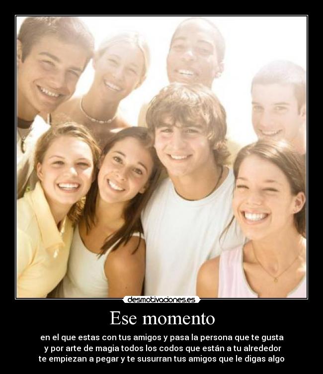 Ese momento - en el que estas con tus amigos y pasa la persona que te gusta
y por arte de magia todos los codos que están a tu alrededor
te empiezan a pegar y te susurran tus amigos que le digas algo