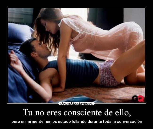 Tu no eres consciente de ello, - pero en mi mente hemos estado follando durante toda la conversación