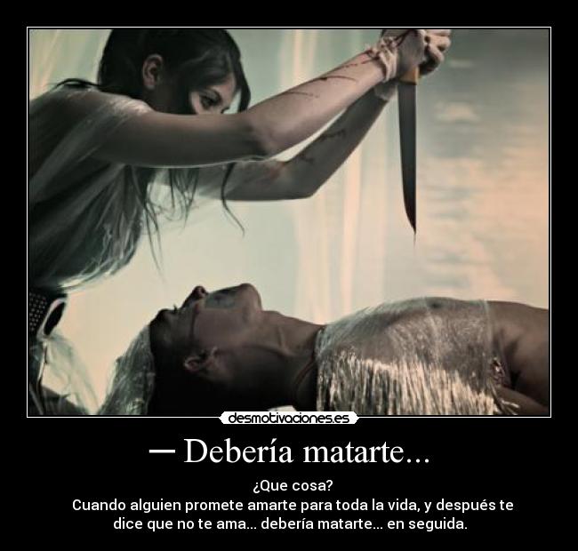 ─ Debería matarte... - ─ ¿Que cosa?
─ Cuando alguien promete amarte para toda la vida, y después te
dice que no te ama... debería matarte... en seguida.