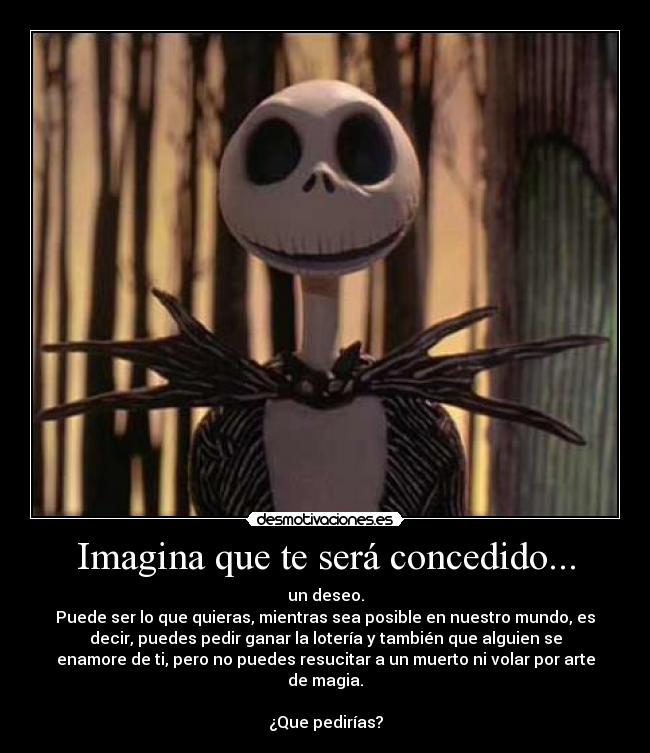 Imagina que te será concedido... - un deseo.
Puede ser lo que quieras, mientras sea posible en nuestro mundo, es
decir, puedes pedir ganar la lotería y también que alguien se
enamore de ti, pero no puedes resucitar a un muerto ni volar por arte
de magia.
 
¿Que pedirías?